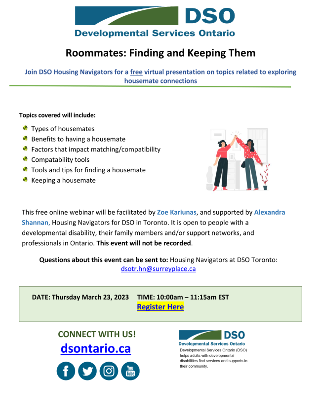 Topics covered will include:  Types of housemates  *Benefits to having a housemate ? Factors that impact matching/compatibility  Compatability tools  *Tools and tips for finding a housemate  Keeping a housemate  This free online webinar will be facilitated by Zoe Kariunas, and supported by Alexandra Shannan, Housing Navigators for DSO in Toronto. It is open to people with a developmental disability, their family members and/or support networks, and professionals in Ontario. This event will not be recorded. Thursday March 23rd, 10-11:15 am